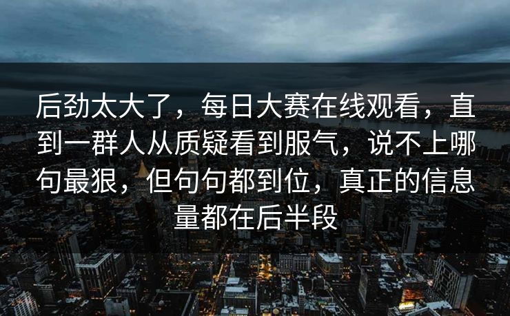 后劲太大了，每日大赛在线观看，直到一群人从质疑看到服气，说不上哪句最狠，但句句都到位，真正的信息量都在后半段