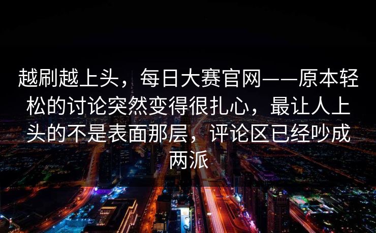 越刷越上头，每日大赛官网——原本轻松的讨论突然变得很扎心，最让人上头的不是表面那层，评论区已经吵成两派