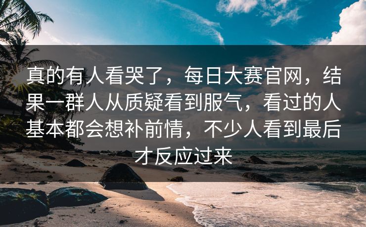 真的有人看哭了，每日大赛官网，结果一群人从质疑看到服气，看过的人基本都会想补前情，不少人看到最后才反应过来