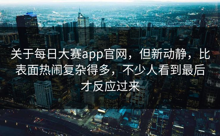 关于每日大赛app官网，但新动静，比表面热闹复杂得多，不少人看到最后才反应过来
