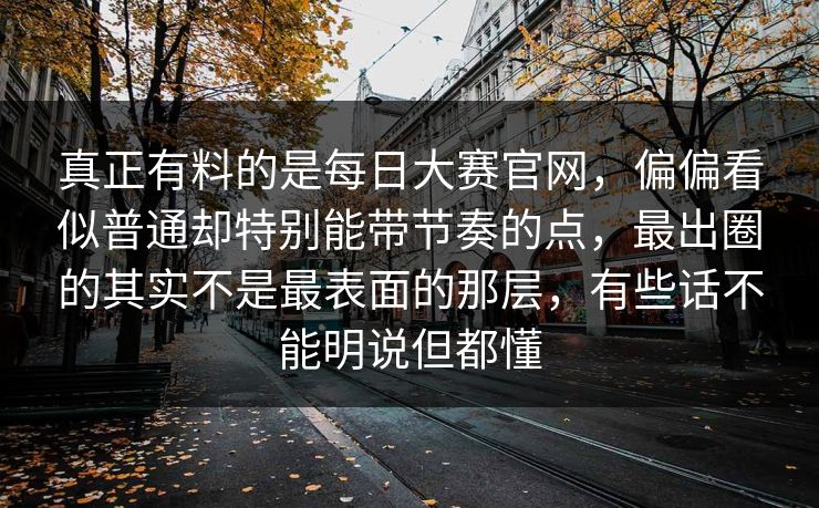 真正有料的是每日大赛官网，偏偏看似普通却特别能带节奏的点，最出圈的其实不是最表面的那层，有些话不能明说但都懂