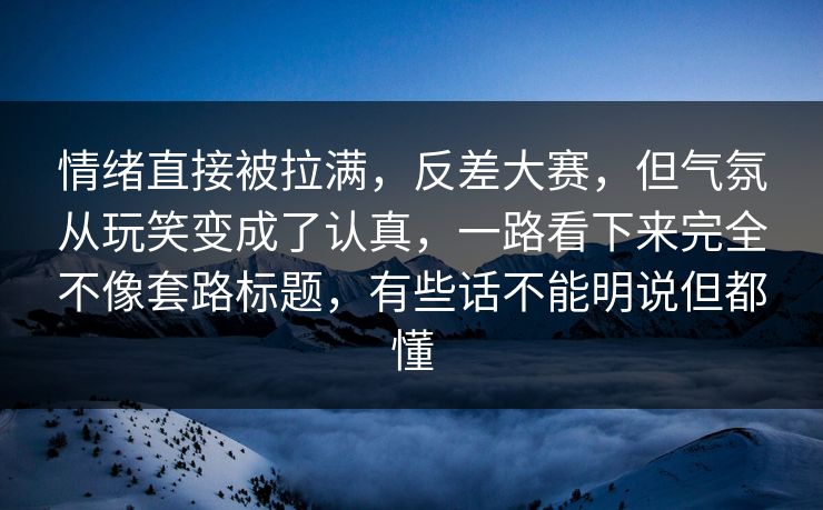 情绪直接被拉满，反差大赛，但气氛从玩笑变成了认真，一路看下来完全不像套路标题，有些话不能明说但都懂