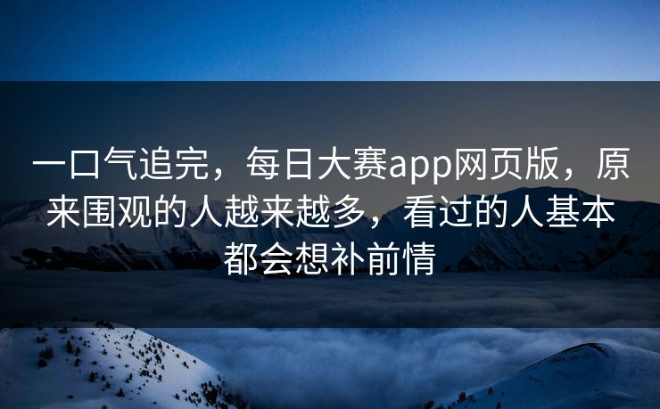 一口气追完，每日大赛app网页版，原来围观的人越来越多，看过的人基本都会想补前情