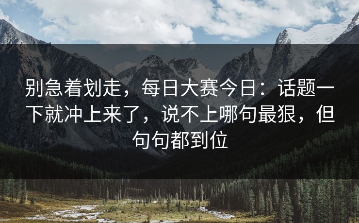 别急着划走,每日大赛今日:话题一下就冲上来了,说不上哪句最狠,但句句都到位 别急着划走,每日大赛今日:话题一下就冲上来了,说不上哪句最狠,但句句都到位
