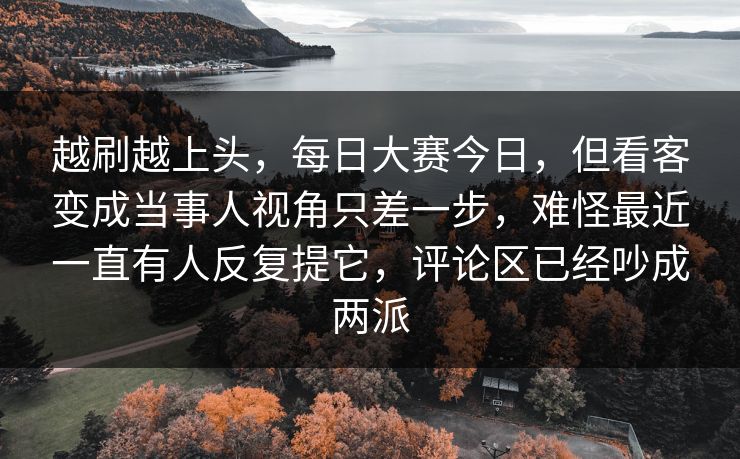越刷越上头,每日大赛今日,但看客变成当事人视角只差一步,难怪最近一直有人反复提它,评论区已经吵成两派 越刷越上头,每日大赛今日,但看客变成当事人视角只差一步,难怪最近一直有人反复提它,评论区已经吵成两派