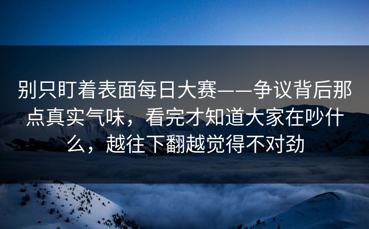 别只盯着表面每日大赛——争议背后那点真实气味，看完才知道大家在吵什么，越往下翻越觉得不对劲