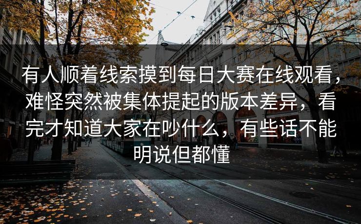 有人顺着线索摸到每日大赛在线观看，难怪突然被集体提起的版本差异，看完才知道大家在吵什么，有些话不能明说但都懂