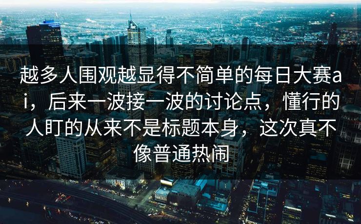 越多人围观越显得不简单的每日大赛ai，后来一波接一波的讨论点，懂行的人盯的从来不是标题本身，这次真不像普通热闹