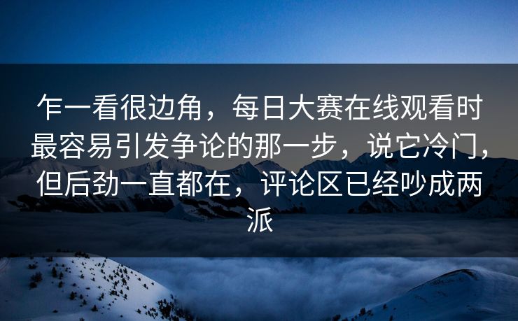 乍一看很边角，每日大赛在线观看时最容易引发争论的那一步，说它冷门，但后劲一直都在，评论区已经吵成两派