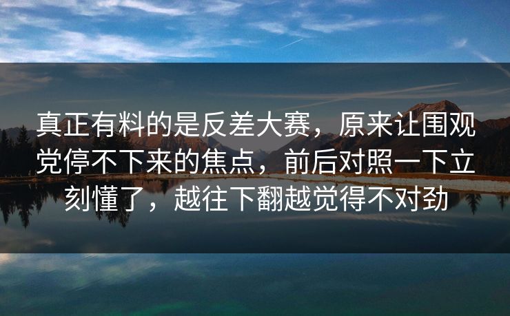 真正有料的是反差大赛,原来让围观党停不下来的焦点,前后对照一下立刻懂了,越往下翻越觉得不对劲 真正有料的是反差大赛,原来让围观党停不下来的焦点,前后对照一下立刻懂了,越往下翻越觉得不对劲