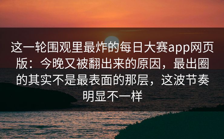 这一轮围观里最炸的每日大赛app网页版:今晚又被翻出来的原因,最出圈的其实不是最表面的那层,这波节奏明显不一样 这一轮围观里最炸的每日大赛app网页版:今晚又被翻出来的原因,最出圈的其实不是最表面的那层,这波节奏明显不一样