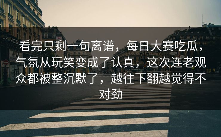看完只剩一句离谱，每日大赛吃瓜，气氛从玩笑变成了认真，这次连老观众都被整沉默了，越往下翻越觉得不对劲