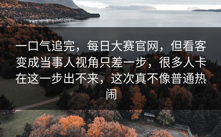 一口气追完,每日大赛官网,但看客变成当事人视角只差一步,很多人卡在这一步出不来,这次真不像普通热闹 一口气追完,每日大赛官网,但看客变成当事人视角只差一步,很多人卡在这一步出不来,这次真不像普通热闹