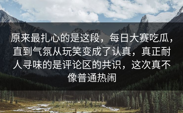 原来最扎心的是这段，每日大赛吃瓜，直到气氛从玩笑变成了认真，真正耐人寻味的是评论区的共识，这次真不像普通热闹