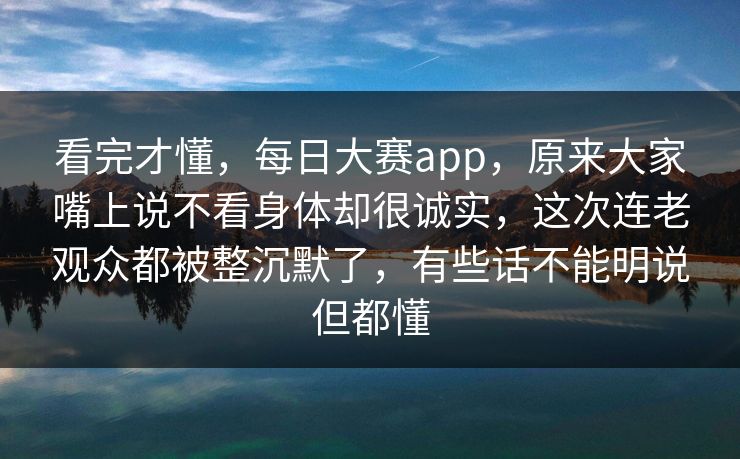 看完才懂,每日大赛app,原来大家嘴上说不看身体却很诚实,这次连老观众都被整沉默了,有些话不能明说但都懂 看完才懂,每日大赛app,原来大家嘴上说不看身体却很诚实,这次连老观众都被整沉默了,有些话不能明说但都懂