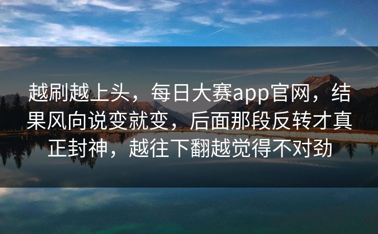 越刷越上头，每日大赛app官网，结果风向说变就变，后面那段反转才真正封神，越往下翻越觉得不对劲
