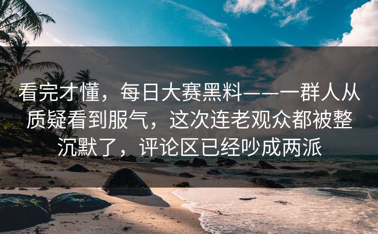 看完才懂,每日大赛黑料——一群人从质疑看到服气,这次连老观众都被整沉默了,评论区已经吵成两派 看完才懂,每日大赛黑料——一群人从质疑看到服气,这次连老观众都被整沉默了,评论区已经吵成两派