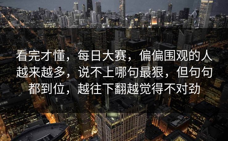 看完才懂，每日大赛，偏偏围观的人越来越多，说不上哪句最狠，但句句都到位，越往下翻越觉得不对劲