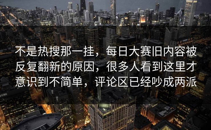 不是热搜那一挂,每日大赛旧内容被反复翻新的原因,很多人看到这里才意识到不简单,评论区已经吵成两派 不是热搜那一挂,每日大赛旧内容被反复翻新的原因,很多人看到这里才意识到不简单,评论区已经吵成两派
