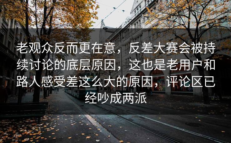 老观众反而更在意，反差大赛会被持续讨论的底层原因，这也是老用户和路人感受差这么大的原因，评论区已经吵成两派