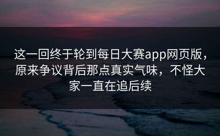 这一回终于轮到每日大赛app网页版,原来争议背后那点真实气味,不怪大家一直在追后续 这一回终于轮到每日大赛app网页版,原来争议背后那点真实气味,不怪大家一直在追后续