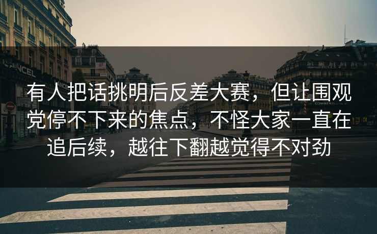 有人把话挑明后反差大赛,但让围观党停不下来的焦点,不怪大家一直在追后续,越往下翻越觉得不对劲 有人把话挑明后反差大赛,但让围观党停不下来的焦点,不怪大家一直在追后续,越往下翻越觉得不对劲