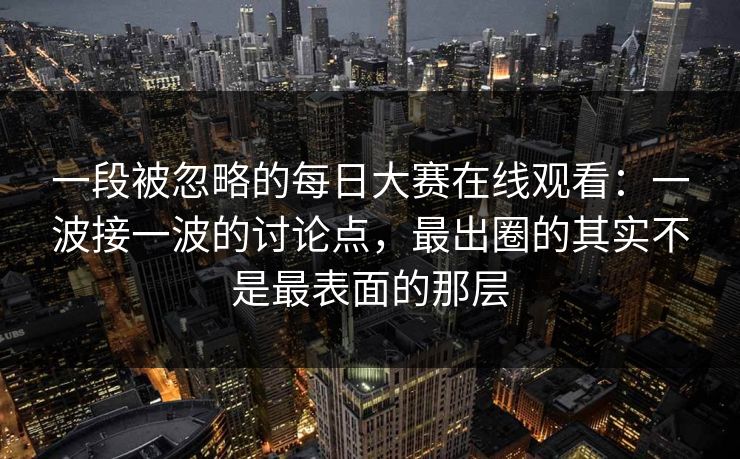 一段被忽略的每日大赛在线观看:一波接一波的讨论点,最出圈的其实不是最表面的那层 一段被忽略的每日大赛在线观看:一波接一波的讨论点,最出圈的其实不是最表面的那层