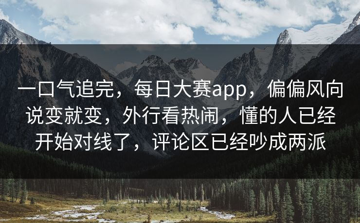 一口气追完,每日大赛app,偏偏风向说变就变,外行看热闹,懂的人已经开始对线了,评论区已经吵成两派 一口气追完,每日大赛app,偏偏风向说变就变,外行看热闹,懂的人已经开始对线了,评论区已经吵成两派