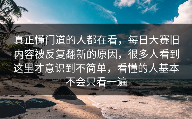 真正懂门道的人都在看,每日大赛旧内容被反复翻新的原因,很多人看到这里才意识到不简单,看懂的人基本不会只看一遍 真正懂门道的人都在看,每日大赛旧内容被反复翻新的原因,很多人看到这里才意识到不简单,看懂的人基本不会只看一遍