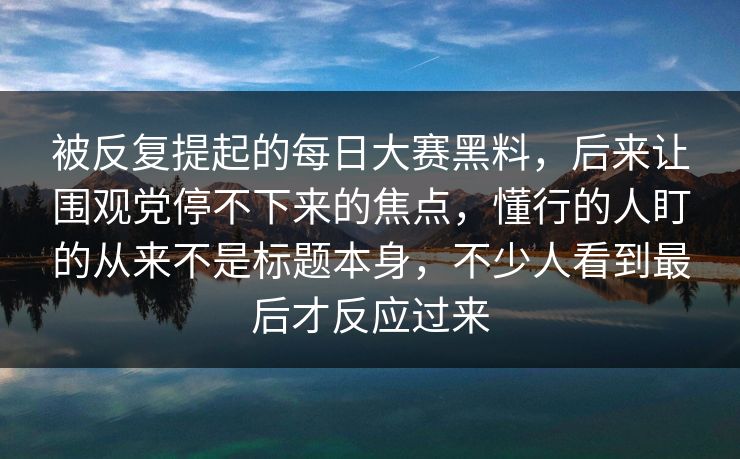 被反复提起的每日大赛黑料，后来让围观党停不下来的焦点，懂行的人盯的从来不是标题本身，不少人看到最后才反应过来