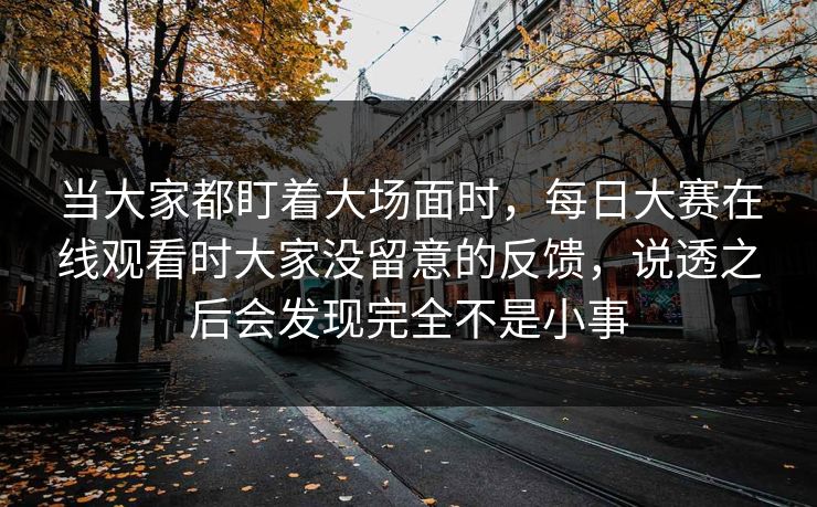 当大家都盯着大场面时,每日大赛在线观看时大家没留意的反馈,说透之后会发现完全不是小事 当大家都盯着大场面时,每日大赛在线观看时大家没留意的反馈,说透之后会发现完全不是小事