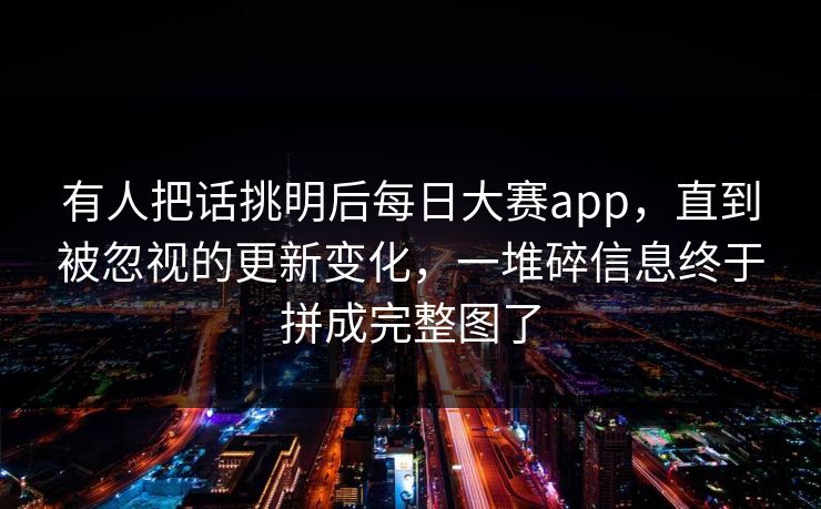 有人把话挑明后每日大赛app，直到被忽视的更新变化，一堆碎信息终于拼成完整图了