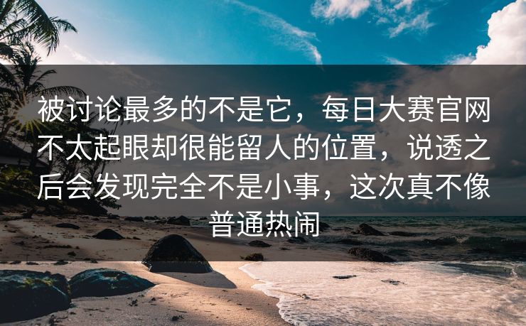 被讨论最多的不是它，每日大赛官网不太起眼却很能留人的位置，说透之后会发现完全不是小事，这次真不像普通热闹