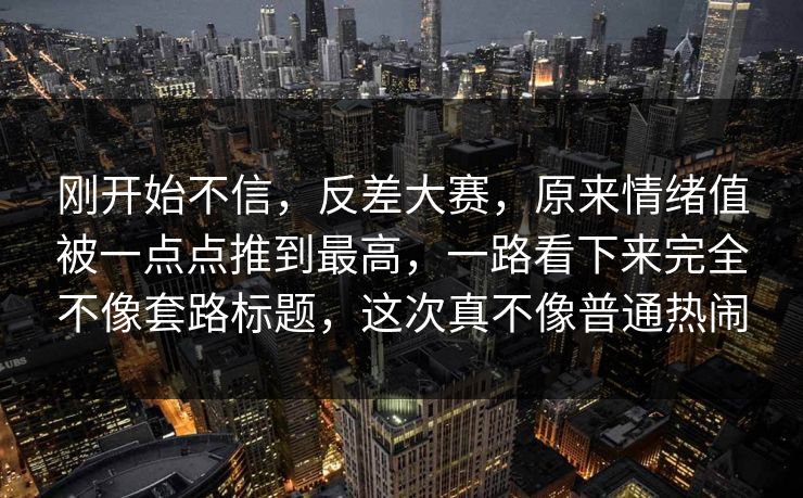 刚开始不信，反差大赛，原来情绪值被一点点推到最高，一路看下来完全不像套路标题，这次真不像普通热闹