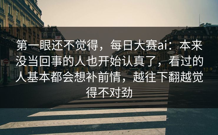 第一眼还不觉得，每日大赛ai：本来没当回事的人也开始认真了，看过的人基本都会想补前情，越往下翻越觉得不对劲