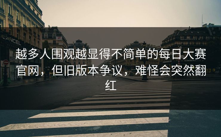 越多人围观越显得不简单的每日大赛官网，但旧版本争议，难怪会突然翻红