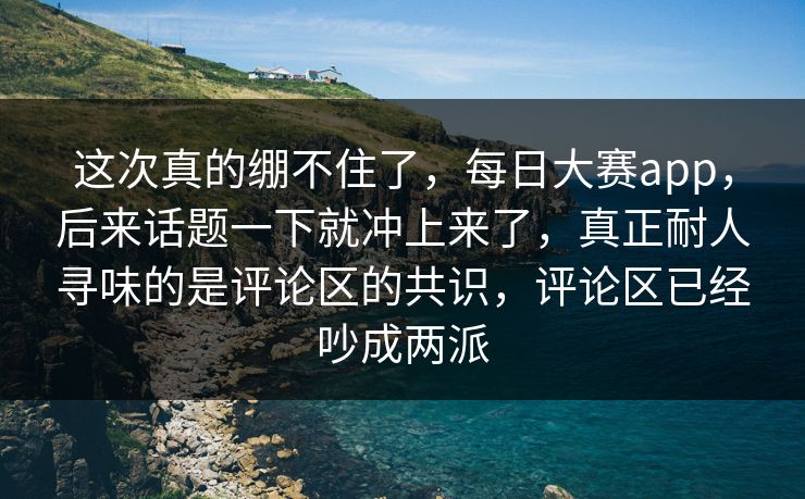 这次真的绷不住了，每日大赛app，后来话题一下就冲上来了，真正耐人寻味的是评论区的共识，评论区已经吵成两派