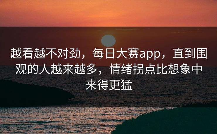 越看越不对劲，每日大赛app，直到围观的人越来越多，情绪拐点比想象中来得更猛
