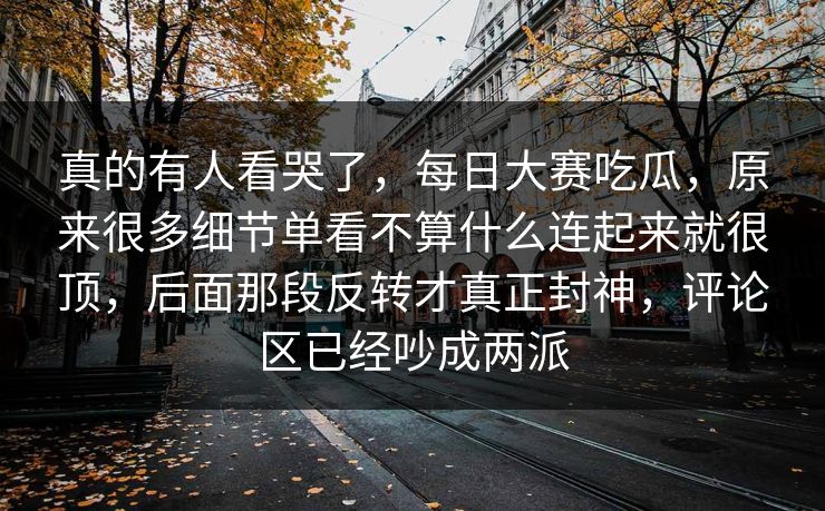 真的有人看哭了，每日大赛吃瓜，原来很多细节单看不算什么连起来就很顶，后面那段反转才真正封神，评论区已经吵成两派