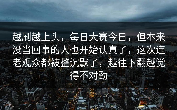 越刷越上头，每日大赛今日，但本来没当回事的人也开始认真了，这次连老观众都被整沉默了，越往下翻越觉得不对劲