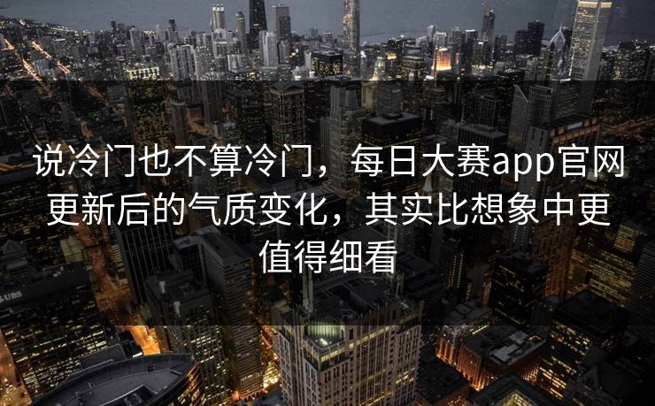 说冷门也不算冷门，每日大赛app官网更新后的气质变化，其实比想象中更值得细看