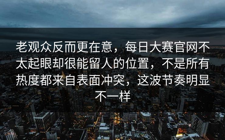 老观众反而更在意，每日大赛官网不太起眼却很能留人的位置，不是所有热度都来自表面冲突，这波节奏明显不一样