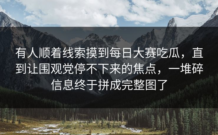 有人顺着线索摸到每日大赛吃瓜，直到让围观党停不下来的焦点，一堆碎信息终于拼成完整图了