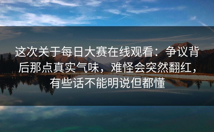 这次关于每日大赛在线观看:争议背后那点真实气味,难怪会突然翻红,有些话不能明说但都懂 这次关于每日大赛在线观看:争议背后那点真实气味,难怪会突然翻红,有些话不能明说但都懂