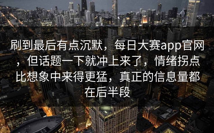刷到最后有点沉默,每日大赛app官网,但话题一下就冲上来了,情绪拐点比想象中来得更猛,真正的信息量都在后半段 刷到最后有点沉默,每日大赛app官网,但话题一下就冲上来了,情绪拐点比想象中来得更猛,真正的信息量都在后半段